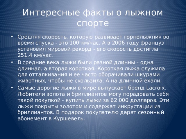 Интересные факты о лыжном спорте Средняя скорость, которую развивает горнолыжник во время спуска - это 100 км/час. А в 2006 году француз установил мировой рекорд - его скорость достигла 251,4 км/час. В средние века лыжи были разной длинны - одна длинная, а вторая короткая. Короткая лыжа служила для отталкивания и ее часто оборачивали шкурами животных, чтобы не скользила. А на длинной ехали. Самые дорогие лыжи в мире выпускает бренд Lacroix. Любители золота и бриллиантов могу порадовать себя такой покупкой - купить лыжи за 62 000 долларов. Эти лыжи покрыты золотом и содержат инкрустации из бриллиантов. В подарок покупателю дарят сезонный абонемент в Куршевель. 