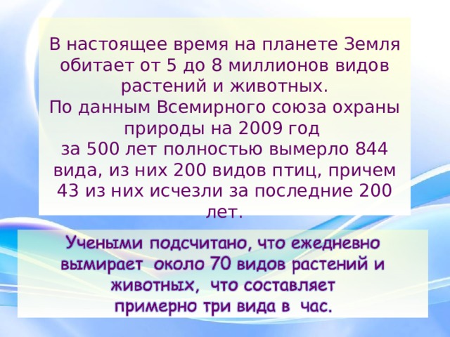  В настоящее время на планете Земля обитает от 5 до 8 миллионов видов растений и животных.  По данным Всемирного союза охраны природы на 2009 год  за 500 лет полностью вымерло 844 вида, из них 200 видов птиц, причем 43 из них исчезли за последние 200 лет. 