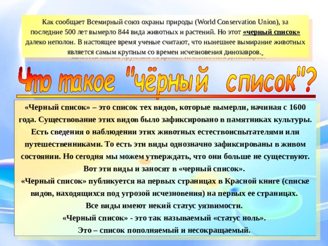 Как сообщает Всемирный союз охраны природы (World Conservation Union), за последние 500 лет вымерло 844 вида животных и растений. Но этот «черный список» далеко неполон. В настоящее время ученые считают , что нынешнее вымирание животных является самым крупным со времен исчезновения динозавров.  «Черный список» – это список тех видов, которые вымерли, начиная с 1600 года. Существование этих видов было зафиксировано в памятниках культуры. Есть сведения о наблюдении этих животных естествоиспытателями или путешественниками. То есть эти виды однозначно зафиксированы в живом состоянии. Но сегодня мы можем утверждать, что они больше не существуют. Вот эти виды и заносят в «черный список». «Черный список» публикуется на первых страницах в Красной книге (списке видов, находящихся под угрозой исчезновения) на первых ее страницах. Все виды имеют некий статус уязвимости. «Черный список» - это так называемый «статус ноль». Это – список пополняемый и несокращаемый.  