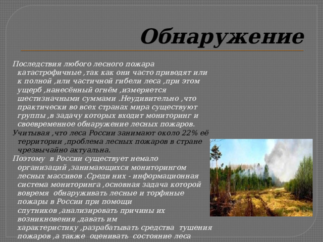 Обнаружение Последствия любого лесного пожара катастрофичные ,так как они часто приводят или к полной ,или частичной гибели леса ,при этом ущерб ,нанесённый огнём ,измеряется шестизначными суммами .Неудивительно ,что практически во всех странах мира существуют группы ,в задачу которых входит мониторинг и своевременное обнаружение лесных пожаров. Учитывая ,что леса России занимают около 22% её территории ,проблема лесных пожаров в стране чрезвычайно актуальна. Поэтому в России существует немало организаций ,занимающихся мониторингом лесных массивов .Среди них - информационная система мониторинга ,основная задача которой вовремя обнаруживать лесные и торфяные пожары в России при помощи спутников ,анализировать причины их возникновения ,давать им характеристику ,разрабатывать средства тушения пожаров ,а также оценивать состояние леса после ликвидации огня . 
