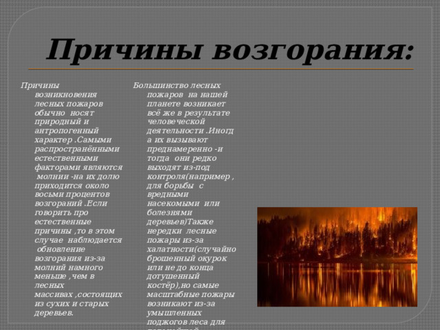 Причины возгорания: Причины возникновения лесных пожаров обычно носят природный и антропогенный характер .Самыми распространёнными естественными факторами являются молнии -на их долю приходится около восьми процентов возгораний .Если говорить про естественные причины ,то в этом случае наблюдается обновление возгорания из-за молний намного меньше ,чем в лесных массивах ,состоящих из сухих и старых деревьев. Большинство лесных пожаров на нашей планете возникает всё же в результате человеческой деятельности .Иногда их вызывают преднамеренно -и тогда они редко выходят из-под контроля(например ,для борьбы с вредными насекомыми или болезнями деревьев)Также нередки лесные пожары из-за халатности(случайно брошенный окурок или не до конца дотушенный костёр),но самые масштабные пожары возникают из-за умышленных поджогов леса для дальнейшей вырубки(характерная ситуация для пограничных с Китаем регионов России). 