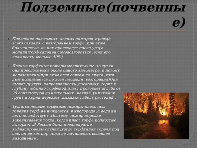 Подземные(почвенные) Появление подземных лесных пожаров прежде всего связано с возгоранием торфа ,при этом большинство из них происходят после удара молний(торф склонен самовозгораться ,если его влажность меньше 40%)  Лесные торфяные пожары медлительны -за сутки они преодолевают около одного километра ,а потому малозаметны(при этом огня совсем не видно ,хотя дым поднимается по всей площади возгорания)Они имеют другую направленность ,поскольку горят в глубину :обычно торфяной пласт прогорает вглубь от 25 сантиметров до нескольких метров ,уничтожая грунт и корни деревьев ,вызывая гибель растений .  Тушатся лесные торфяные пожары плохо :для горения торф не нуждается в кислороде ,а вода на него не действует .Поэтому пожар нередко заканчивается тогда ,когда пласт торфа полностью выгорает .В России были неоднократно зафиксированы случаи ,когда торфяники горели под снегом до тех пор ,пока не начиналось весеннее наводнение . 