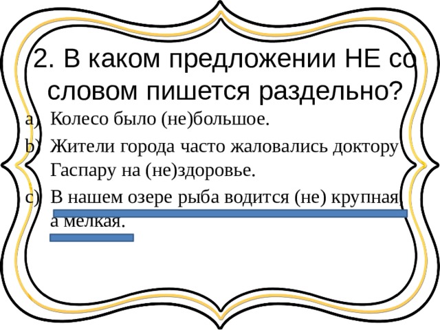 2. В каком предложении НЕ со словом пишется раздельно? Колесо было (не)большое. Жители города часто жаловались доктору Гаспару на (не)здоровье. В нашем озере рыба водится (не) крупная, а мелкая. 