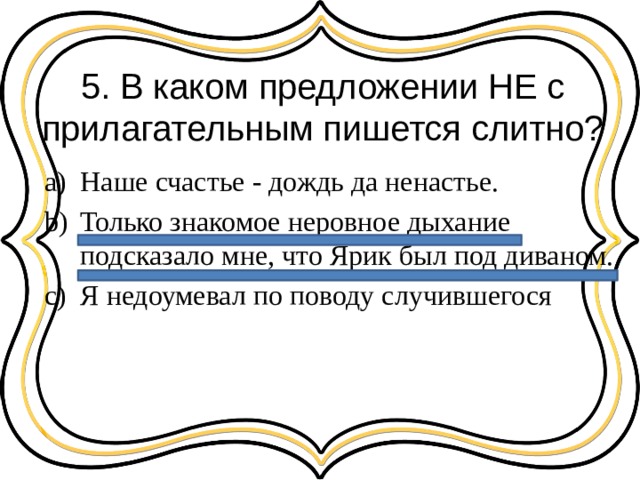 5. В каком предложении НЕ с прилагательным пишется слитно? Наше счастье - дождь да ненастье. Только знакомое неровное дыхание подсказало мне, что Ярик был под диваном. Я недоумевал по поводу случившегося 