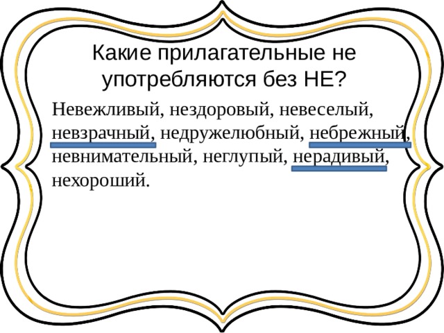 Какие прилагательные не употребляются без НЕ? Невежливый, нездоровый, невеселый, невзрачный, недружелюбный, небрежный, невнимательный, неглупый, нерадивый, нехороший. 
