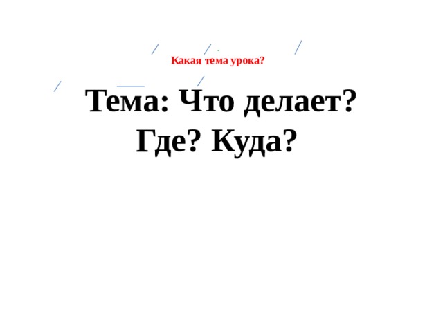 .  Какая тема урока?    Тема: Что делает? Где? Куда?   
