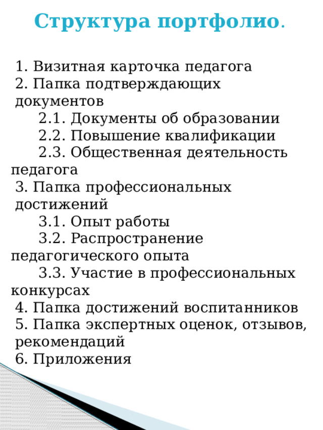 Структура портфолио . 1. Визитная карточка педагога 2. Папка подтверждающих документов  2.1. Документы об образовании  2.2. Повышение квалификации  2.3. Общественная деятельность педагога 3. Папка профессиональных достижений  3.1. Опыт работы  3.2. Распространение педагогического опыта  3.3. Участие в профессиональных конкурсах 4. Папка достижений воспитанников 5. Папка экспертных оценок, отзывов, рекомендаций 6. Приложения 