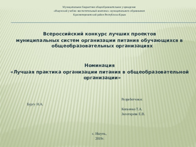 Муниципальное бюджетное общеобразовательное учреждение «Ишунский учебно–воспитательный комплекс» муниципального образования Красноперекопский район Республики Крым Всероссийский конкурс лучших проектов муниципальных систем организации питания обучающихся в общеобразовательных организациях     Номинация «Лучшая практика организации питания в общеобразовательной организации»    Разработчики:        Бургу Н.А.  Копаенко Т.А.  Золотарева Е.В. с. Ишунь, 2019г. 