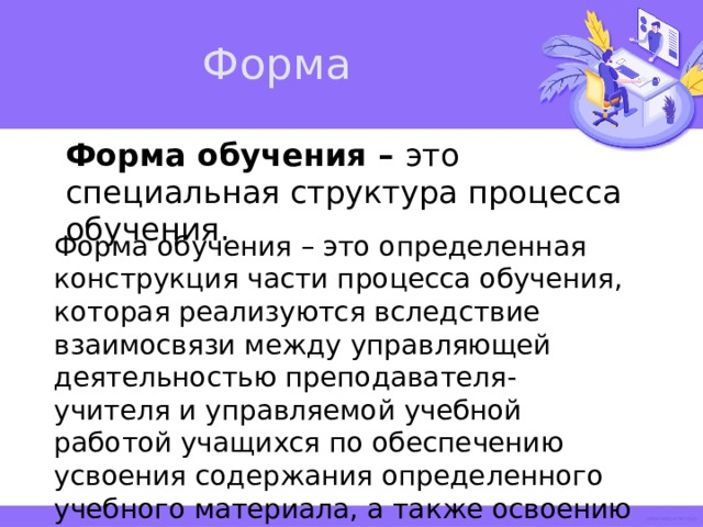 Форма Форма обучения – это специальная структура процесса обучения. Форма обучения – это определенная конструкция части процесса обучения, которая реализуются вследствие взаимосвязи между управляющей деятельностью преподавателя-учителя и управляемой учебной работой учащихся по обеспечению усвоения содержания определенного учебного материала, а также освоению способов деятельности. 