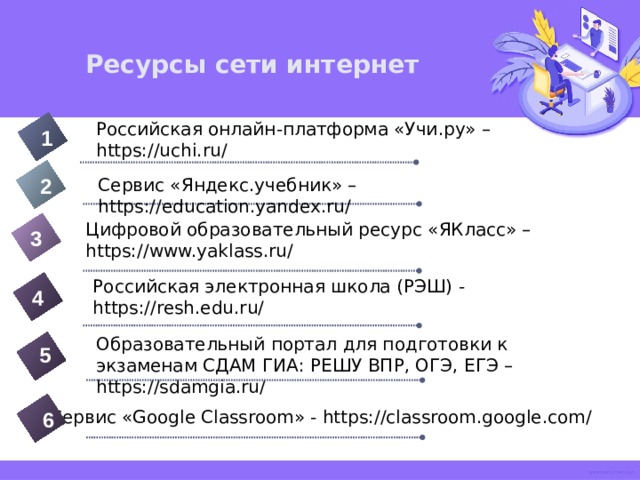 Ресурсы сети интернет Российская онлайн-платформа «Учи.ру» – https://uchi.ru/ 1 2 Сервис «Яндекс.учебник» – https://education.yandex.ru/ Цифровой образовательный ресурс «ЯКласс» – https://www.yaklass.ru/ 3 Российская электронная школа (РЭШ) - https://resh.edu.ru/ 4 Образовательный портал для подготовки к экзаменам СДАМ ГИА: РЕШУ ВПР, ОГЭ, ЕГЭ – https://sdamgia.ru/ 5 Сервис «Google Classroom» - https://classroom.google.com/ 6 