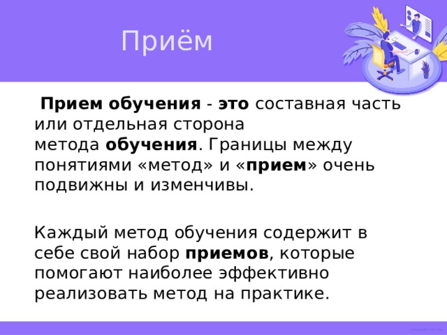 Приём   Прием   обучения  -  это  составная часть или отдельная сторона метода  обучения . Границы между понятиями «метод» и « прием » очень подвижны и изменчивы. Каждый метод обучения содержит в себе свой набор  приемов , которые помогают наиболее эффективно реализовать метод на практике.   