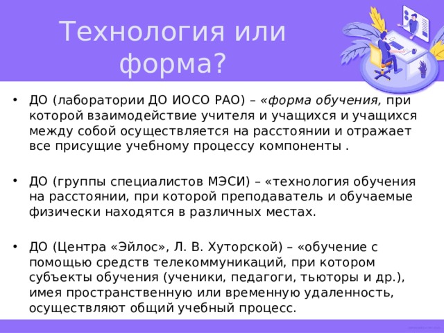 Технология или форма? ДО (лаборатории ДО ИОСО РАО) – «форма обучения, при которой взаимодействие учителя и учащихся и учащихся между собой осуществляется на расстоянии и отражает все присущие учебному процессу компоненты . ДО (группы специалистов МЭСИ) – «технология обучения на расстоянии, при которой преподаватель и обучаемые физически находятся в различных местах. ДО (Центра «Эйлос», Л. В. Хуторской) – «обучение с помощью средств телекоммуникаций, при котором субъекты обучения (ученики, педагоги, тьюторы и др.), имея пространственную или временную удаленность, осуществляют общий учебный процесс. 