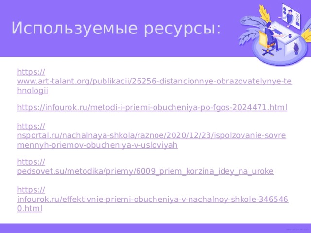 Используемые ресурсы: https:// www.art-talant.org/publikacii/26256-distancionnye-obrazovatelynye-tehnologii https:// infourok.ru/metodi-i-priemi-obucheniya-po-fgos-2024471.html https:// nsportal.ru/nachalnaya-shkola/raznoe/2020/12/23/ispolzovanie-sovremennyh-priemov-obucheniya-v-usloviyah https:// pedsovet.su/metodika/priemy/6009_priem_korzina_idey_na_uroke https:// infourok.ru/effektivnie-priemi-obucheniya-v-nachalnoy-shkole-3465460.html  