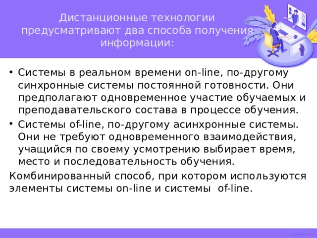 Дистанционные технологии предусматривают два способа получения информации:   Системы в реальном времени on-line, по-другому синхронные системы постоянной готовности. Они предполагают одновременное участие обучаемых и преподавательского состава в процессе обучения. Системы of-line, по-другому асинхронные системы. Они не требуют одновременного взаимодействия, учащийся по своему усмотрению выбирает время, место и последовательность обучения. Комбинированный способ, при котором используются элементы системы on-line и системы of-line. 