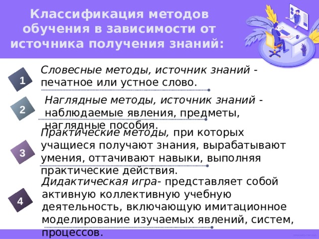 Классификация методов обучения в зависимости от источника получения знаний: Словесные методы, источник знаний - печатное или устное слово. 1 Наглядные методы, источник знаний - наблюдаемые явления, предметы, наглядные пособия. 2 Практические методы, при которых учащиеся получают знания, вырабатывают умения, оттачивают навыки, выполняя практические действия. 3 Дидактическая игра- представляет собой активную коллективную учебную деятельность, включающую имитационное моделирование изучаемых явлений, систем, процессов. 4 