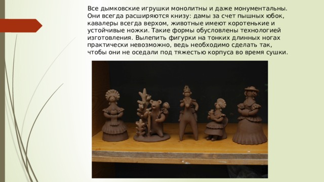 Все дымковские игрушки монолитны и даже монументальны. Они всегда расширяются книзу: дамы за счет пышных юбок, кавалеры всегда верхом, животные имеют коротенькие и устойчивые ножки. Такие формы обусловлены технологией изготовления. Вылепить фигурки на тонких длинных ногах практически невозможно, ведь необходимо сделать так, чтобы они не оседали под тяжестью корпуса во время сушки. 