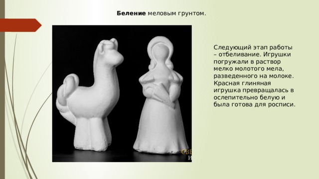 Беление  меловым грунтом. Следующий этап работы – отбеливание. Игрушки погружали в раствор мелко молотого мела, разведенного на молоке. Красная глиняная игрушка превращалась в ослепительно белую и была готова для росписи. 