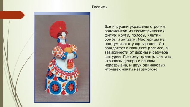 Роспись Все игрушки украшены строгим орнаментом из геометрических фигур: круги, полосы, клетки, ромбы и зигзаги. Мастерицы не продумывают узор заранее. Он рождается в процессе росписи, в зависимости от формы и размера фигурки. Поэтому принято считать, что связь декора и основы неразрывна, и двух одинаковых игрушек найти невозможно. 