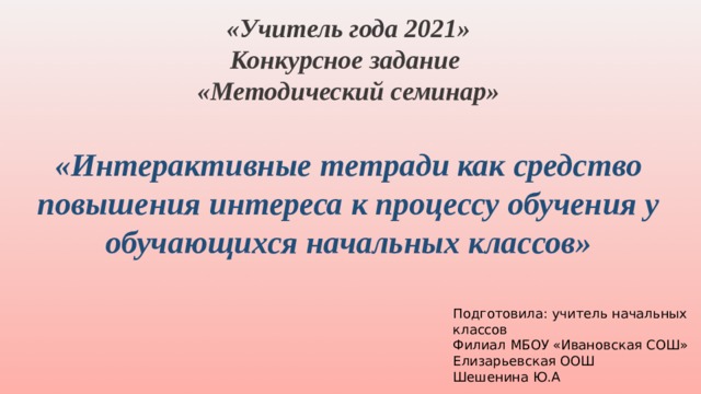 «Учитель года 2021» Конкурсное задание «Методический семинар»  «Интерактивные тетради как средство повышения интереса к процессу обучения у обучающихся начальных классов» Подготовила: учитель начальных классов Филиал МБОУ «Ивановская СОШ» Елизарьевская ООШ Шешенина Ю.А 