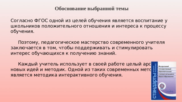  Обоснование выбранной темы  Согласно ФГОС одной из целей обучения является воспитание у школьников положительного отношения и интереса к процессу обучения.   Поэтому, педагогическое мастерство современного учителя заключается в том, чтобы поддерживать и стимулировать интерес обучающихся к получению знаний.  Каждый учитель использует в своей работе целый арсенал новых идей и методик. Одной из таких современных методик является методика интерактивного обучения.   
