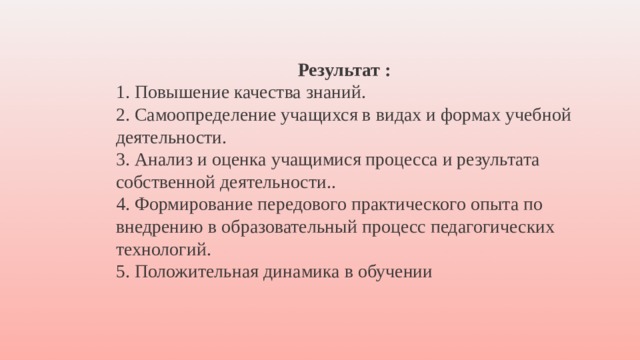 Результат : 1. Повышение качества знаний. 2. Самоопределение учащихся в видах и формах учебной деятельности. 3. Анализ и оценка учащимися процесса и результата собственной деятельности.. 4. Формирование передового практического опыта по внедрению в образовательный процесс педагогических технологий. 5. Положительная динамика в обучении 