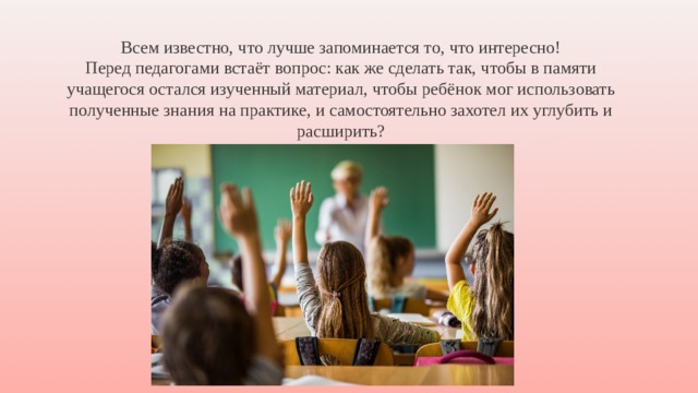 Всем известно, что лучше запоминается то, что интересно! Перед педагогами встаёт вопрос: как же сделать так, чтобы в памяти учащегося остался изученный материал, чтобы ребёнок мог использовать полученные знания на практике, и самостоятельно захотел их углубить и расширить? 