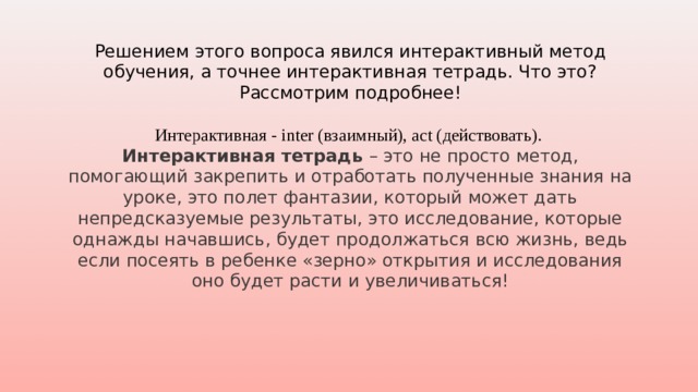 Решением этого вопроса явился интерактивный метод обучения, а точнее интерактивная тетрадь. Что это? Рассмотрим подробнее! Интерактивная - inter (взаимный), act (действовать). Интерактивная тетрадь – это не просто метод, помогающий закрепить и отработать полученные знания на уроке, это полет фантазии, который может дать непредсказуемые результаты, это исследование, которые однажды начавшись, будет продолжаться всю жизнь, ведь если посеять в ребенке «зерно» открытия и исследования оно будет расти и увеличиваться! 