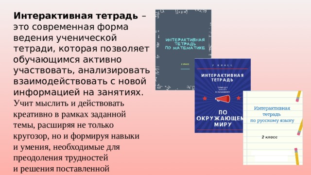 Интерактивная тетрадь – это современная форма ведения ученической тетради, которая позволяет обучающимся активно участвовать, анализировать взаимодействовать с новой информацией на занятиях. У чит мыслить и действовать креативно в рамках заданной темы, расширяя не только кругозор, но и формируя навыки и умения, необходимые для преодоления трудностей и решения поставленной проблемы. 