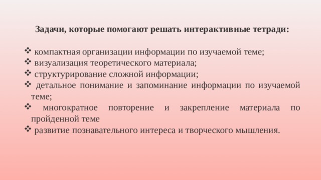 Задачи, которые помогают решать интерактивные тетради:   компактная организации информации по изучаемой теме;  визуализация теоретического материала;  структурирование сложной информации;  детальное понимание и запоминание информации по изучаемой теме;  многократное повторение и закрепление материала по пройденной теме  развитие познавательного интереса и творческого мышления. 