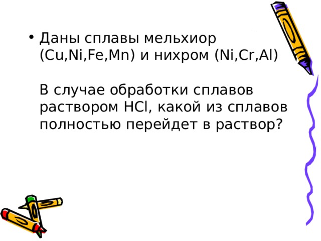 Даны сплавы мельхиор (С u,Ni,Fe,Mn )  и нихром (Ni,Cr,Al)   В случае обработки сплавов раствором HCl , какой из сплавов полностью перейдет в раствор? 