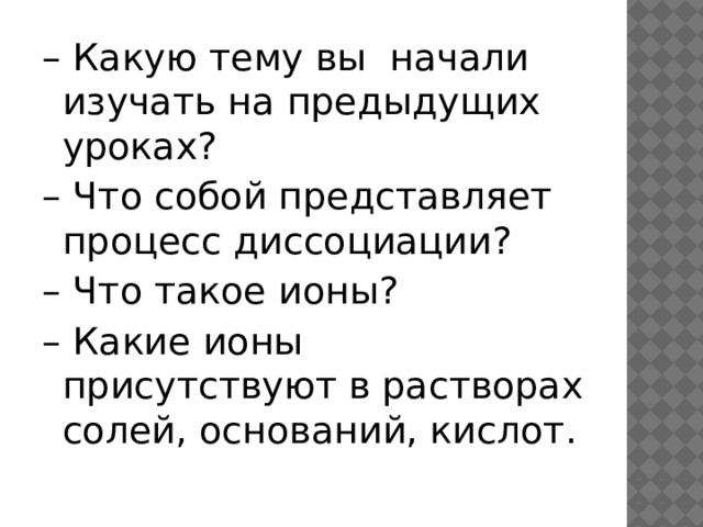 – Какую тему вы начали изучать на предыдущих уроках? – Что собой представляет процесс диссоциации? – Что такое ионы? – Какие ионы присутствуют в растворах солей, оснований, кислот. 