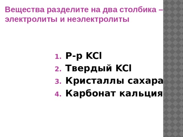 Вещества разделите на два столбика – электролиты и неэлектролиты  Р-р KCl Твердый KCl Кристаллы сахара Карбонат кальция 