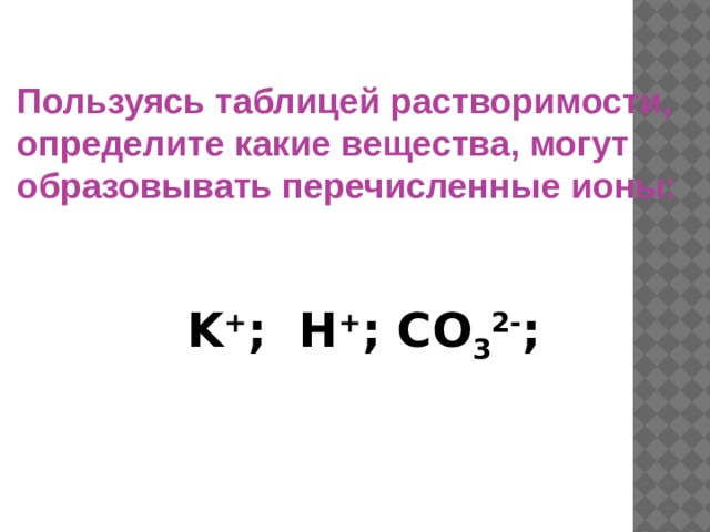 Пользуясь таблицей растворимости, определите какие вещества, могут образовывать перечисленные ионы:  K + ; H + ; CO 3 2- ; 