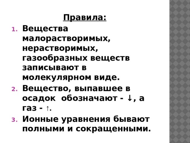 Правила: Вещества малорастворимых, нерастворимых, газообразных веществ записывают в молекулярном виде. Вещество, выпавшее в осадок обозначают - ↓, а газ - ↑. Ионные уравнения бывают полными и сокращенными. 