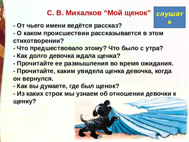  С. В. Михалков “Мой щенок” слушать - От чьего имени ведётся рассказ?  - О каком происшествии рассказывается в этом стихотворении?  - Что предшествовало этому? Что было с утра?  - Как долго девочка ждала щенка?  - Прочитайте ее размышления во время ожидания.  - Прочитайте, каким увидела щенка девочка, когда он вернулся.  - Как вы думаете, где был щенок?  - Из каких строк мы узнаем об отношении девочки к щенку? 
