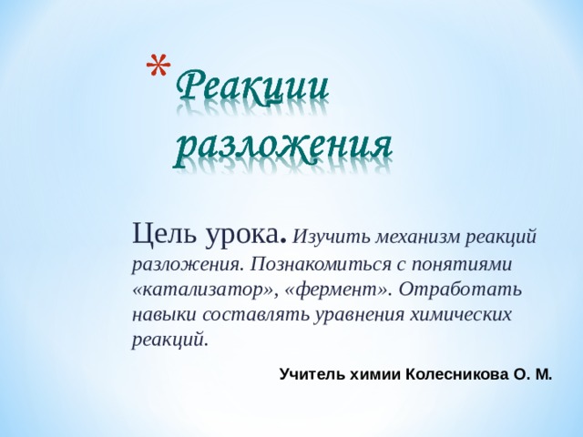 Цель урока . Изучить механизм реакций разложения. Познакомиться с понятиями «катализатор», «фермент». Отработать навыки составлять уравнения химических реакций.  Учитель химии Колесникова О. М. 