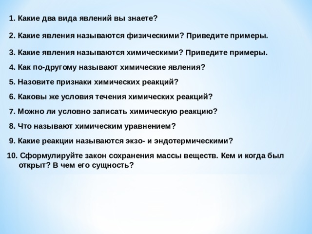 1. Какие два вида явлений вы знаете? 2. Какие явления называются физическими? Приведите примеры. 3. Какие явления называются химическими? Приведите примеры. 4. Как по-другому называют химические явления? 5. Назовите признаки химических реакций? 6. Каковы же условия течения химических реакций? 7. Можно ли условно записать химическую реакцию? 8. Что называют химическим уравнением? 9. Какие реакции называются экзо- и эндотермическими? 10. Сформулируйте закон сохранения массы веществ. Кем и когда был открыт? В чем его сущность? 