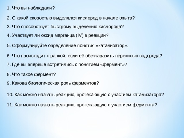 1. Что вы наблюдали? 2. С какой скоростью выделялся кислород в начале опыта? 3. Что способствует быстрому выделению кислорода? 4. Участвует ли оксид марганца ( IV ) в реакции? 5. Сформулируйте определение понятия «катализатор». 6. Что происходит с ранкой, если её обеззаразить перекисью водорода? 7. Где вы впервые встретились с понятием «фермент»? 8. Что такое фермент? 9. Какова биологическая роль ферментов? 10. Как можно назвать реакцию, протекающую с участием катализатора? 11. Как можно назвать реакцию, протекающую с участием фермента? 