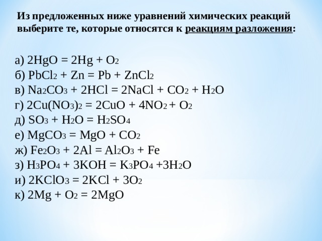 Из предложенных ниже уравнений химических реакций выберите те, которые относятся к реакциям разложения : а) 2 HgO = 2 Hg + O 2 б) PbCl 2 + Zn = Pb + ZnCl 2  в) Na 2 CO 3 + 2HCl = 2NaCl + CO 2 + H 2 O г) 2Cu(NO 3 ) 2 = 2CuO + 4NO 2 + O 2  д) SO 3 + H 2 O = H 2 SO 4   е ) MgCO 3 = MgO + CO 2  ж ) Fe 2 O 3 + 2Al = Al 2 O 3 + Fe з ) H 3 PO 4 + 3KOH = K 3 PO 4 +3H 2 O и ) 2KClO 3 = 2KCl + 3O 2  к ) 2Mg + O 2 = 2MgO 