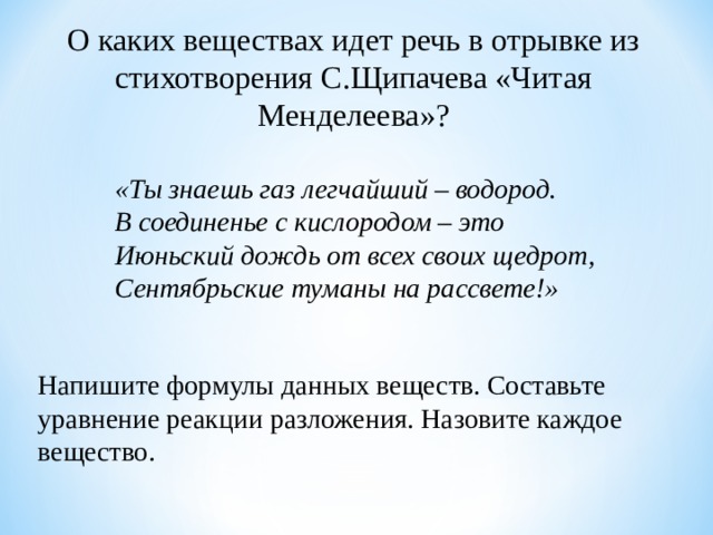 О каких веществах идет речь в отрывке из стихотворения С.Щипачева «Читая Менделеева»? «Ты знаешь газ легчайший – водород. В соединенье с кислородом – это Июньский дождь от всех своих щедрот, Сентябрьские туманы на рассвете!» «Ты знаешь газ легчайший – водород. В соединенье с кислородом – это Июньский дождь от всех своих щедрот, Сентябрьские туманы на рассвете!» «Ты знаешь газ легчайший – водород. В соединенье с кислородом – это Июньский дождь от всех своих щедрот, Сентябрьские туманы на рассвете!» Напишите формулы данных веществ. Составьте уравнение реакции разложения. Назовите каждое вещество. 