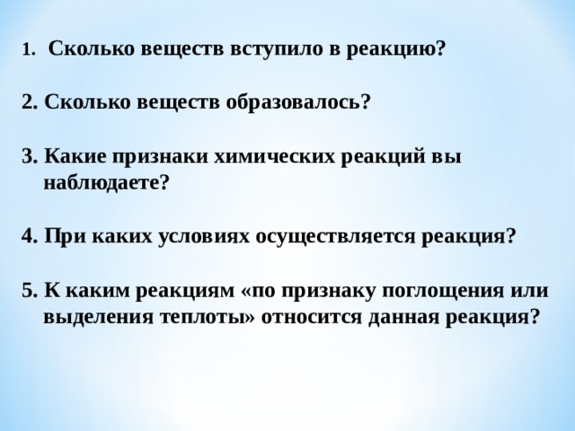  Сколько веществ вступило в реакцию?  2. Сколько веществ образовалось?  3. Какие признаки химических реакций вы наблюдаете?  4. При каких условиях осуществляется реакция?  5. К каким реакциям «по признаку поглощения или выделения теплоты» относится данная реакция? 