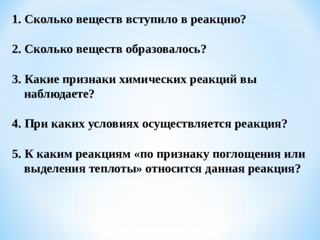 1. Сколько веществ вступило в реакцию?  2. Сколько веществ образовалось?  3. Какие признаки химических реакций вы наблюдаете?  4. При каких условиях осуществляется реакция?  5. К каким реакциям «по признаку поглощения или выделения теплоты» относится данная реакция?  