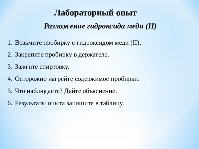 Лабораторный опыт Разложение гидроксида меди ( II) Возьмите пробирку с гидроксидом меди ( II) . Закрепите пробирку в держателе. Зажгите спиртовку. Осторожно нагрейте содержимое пробирки. Что наблюдаете? Дайте объяснение. Результаты опыта запишите в таблицу. 