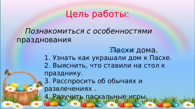 Цель работы:  Познакомиться с особенностями празднования  Пасхи дома.  Задачи: 1. Узнать как украшали дом к Пасхе. 2. Выяснить, что ставили на стол к празднику. 3. Расспросить об обычаях и развлечениях . 4. Разучить пасхальные игры. 