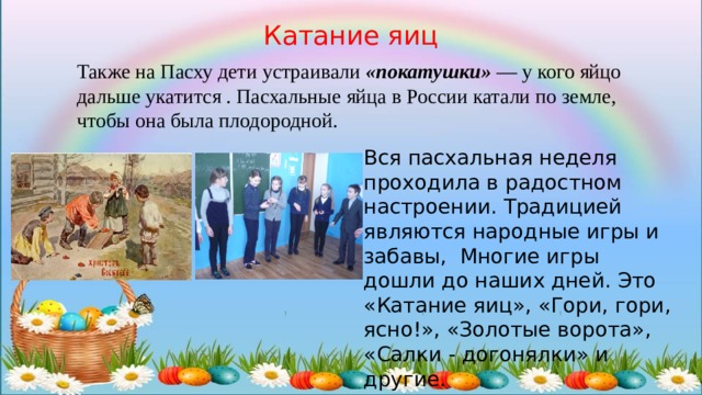 Катание яиц Также на Пасху дети устраивали  «покатушки»  — у кого яйцо дальше укатится . Пасхальные яйца в России катали по земле, чтобы она была плодородной. Вся пасхальная неделя проходила в радостном настроении. Традицией являются народные игры и забавы, Многие игры дошли до наших дней. Это «Катание яиц», «Гори, гори, ясно!», «Золотые ворота», «Салки - догонялки» и другие. 