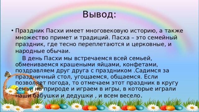 Вывод: Праздник Пасхи имеет многовековую историю, а также множество примет и традиций. Пасха – это семейный праздник, где тесно переплетаются и церковные, и народные обычаи.  В день Пасхи мы встречаемся всей семьей, обмениваемся крашеными яйцами, конфетами, поздравляем друг друга с праздником .Садимся за праздничный стол, угощаемся, общаемся. Если позволяет погода, то отмечаем этот праздник в кругу семьи на природе и играем в игры, в которые играли наши бабушки и дедушки , и всем весело . 