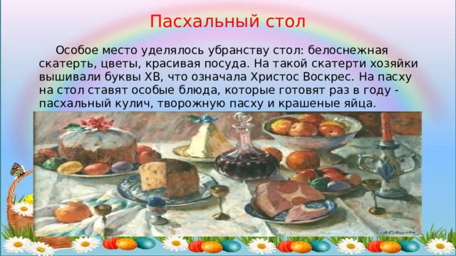 Пасхальный стол  Особое место уделялось убранству стол: белоснежная скатерть, цветы, красивая посуда. На такой скатерти хозяйки вышивали буквы ХВ, что означала Христос Воскрес. На пасху на стол ставят особые блюда, которые готовят раз в году - пасхальный кулич, творожную пасху и крашеные яйца. Праздничный стол накрывали на целый день. 