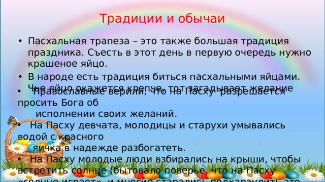 Традиции и обычаи Пасхальная трапеза – это также большая традиция праздника. Съесть в этот день в первую очередь нужно крашеное яйцо. В народе есть традиция биться пасхальными яйцами. Чье яйцо окажется крепче, тот загадывает желание  Православные верили, что на Пасху разрешается просить Бога об  исполнении своих желаний.  На Пасху девчата, молодицы и старухи умывались водой с красного  яичка в надежде разбогатеть.  На Пасху молодые люди взбирались на крыши, чтобы встретить солнце (бытовало поверье, что на Пасху «солнце играет», и многие старались подкараулить это мгновение ). 