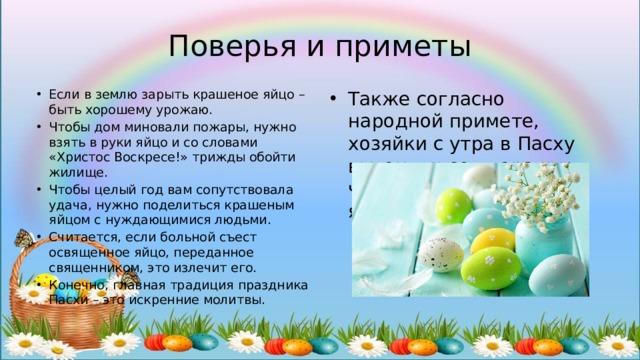 Поверья и приметы Если в землю зарыть крашеное яйцо – быть хорошему урожаю. Чтобы дом миновали пожары, нужно взять в руки яйцо и со словами «Христос Воскресе!» трижды обойти жилище. Чтобы целый год вам сопутствовала удача, нужно поделиться крашеным яйцом с нуждающимися людьми. Считается, если больной съест освященное яйцо, переданное священником, это излечит его. Конечно, главная традиция праздника Пасхи – это искренние молитвы. Также согласно народной примете, хозяйки с утра в Пасху выгоняли со двора кур, чтобы они несли много яиц. 