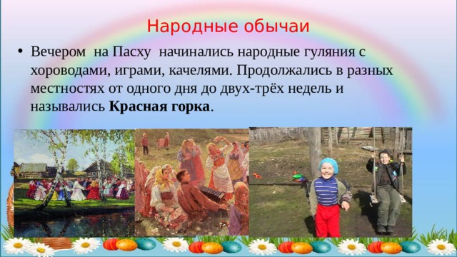 Народные обычаи Вечером на Пасху начинались народные гуляния с хороводами, играми, качелями. Продолжались в разных местностях от одного дня до двух-трёх недель и назывались  Красная горка . 
